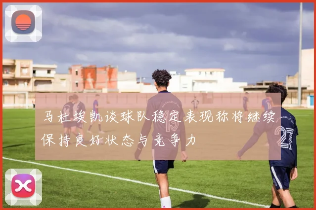 马杜埃凯谈球队稳定表现称将继续保持良好状态与竞争力