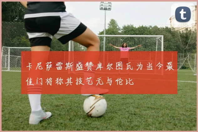 卡尼萨雷斯盛赞库尔图瓦为当今最佳门将称其技艺无与伦比