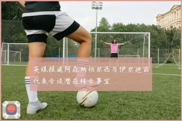 英媒报道阿森纳切尔西与伊尔迪兹代表会谈潜在转会事宜