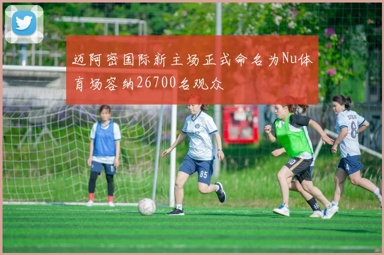 迈阿密国际新主场正式命名为Nu体育场容纳26700名观众