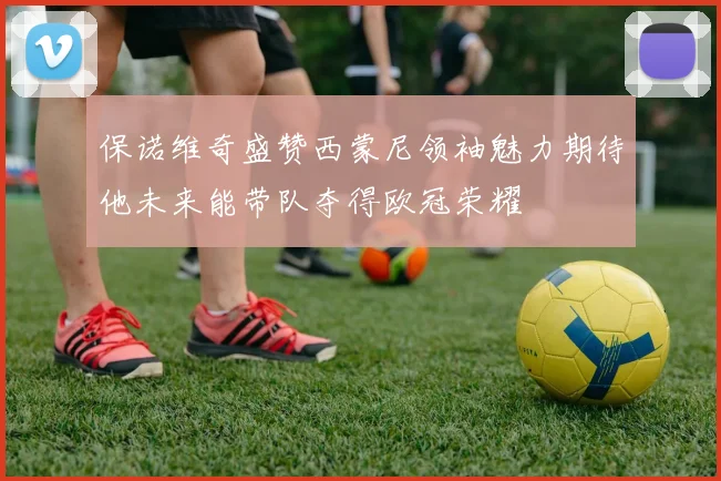 保诺维奇盛赞西蒙尼领袖魅力期待他未来能带队夺得欧冠荣耀