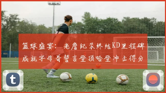 篮球盛宴：老詹纪录终结KD里程碑成就字母哥誓言登顶哈登冲击得分前十