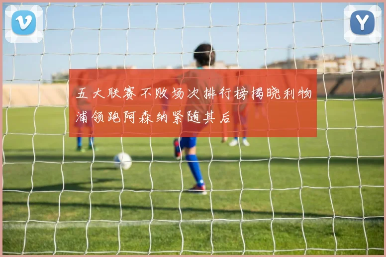 五大联赛不败场次排行榜揭晓利物浦领跑阿森纳紧随其后