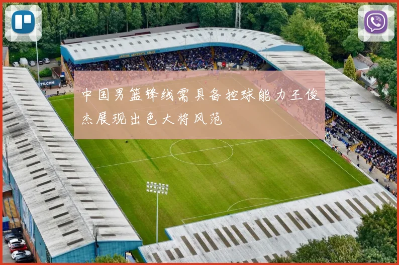 中国男篮锋线需具备控球能力王俊杰展现出色大将风范