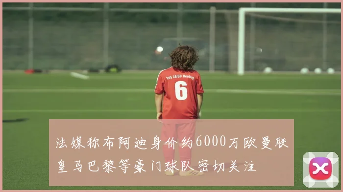 法媒称布阿迪身价约6000万欧曼联皇马巴黎等豪门球队密切关注
