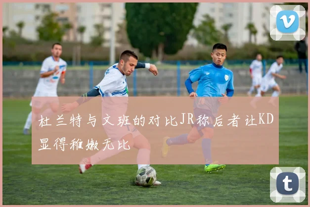 杜兰特与文班的对比JR称后者让KD显得稚嫩无比
