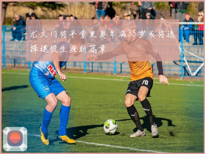 尤文门将平索里奥年满35岁或将选择退役生涯新篇章