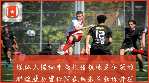 媒体人揭秘申花门将教练罗伯茨的辉煌履历曾任阿森纳米兰教练并在华夏执教