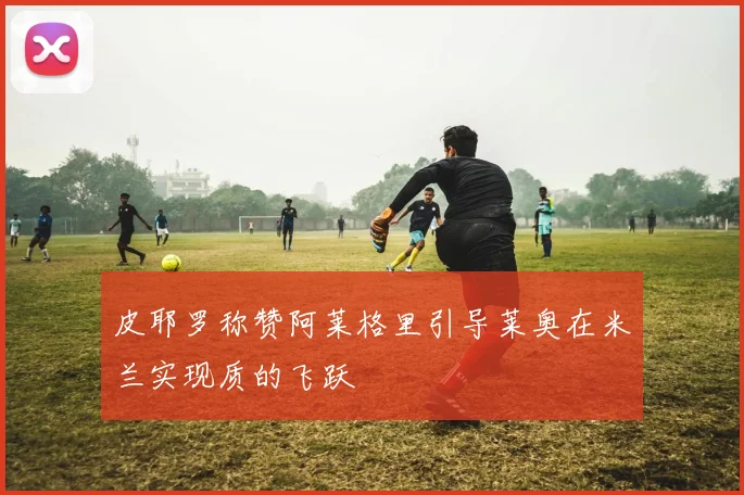 皮耶罗称赞阿莱格里引导莱奥在米兰实现质的飞跃
