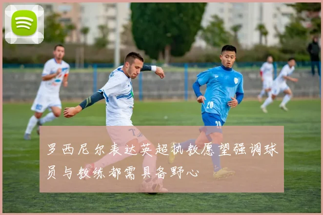 罗西尼尔表达英超执教愿望强调球员与教练都需具备野心