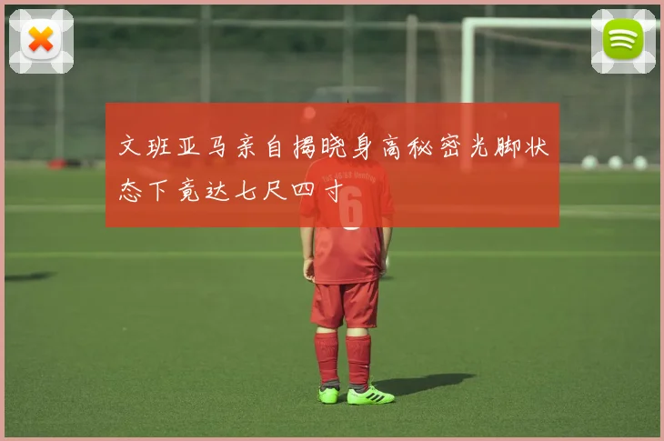 文班亚马亲自揭晓身高秘密光脚状态下竟达七尺四寸