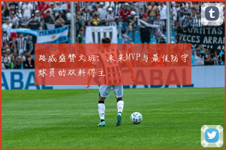 路威盛赞文班：未来MVP与最佳防守球员的双料得主