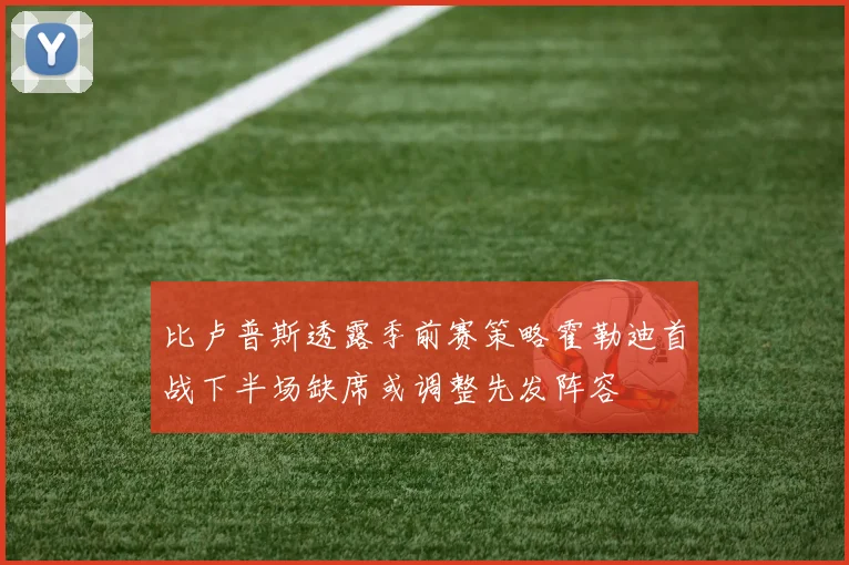比卢普斯透露季前赛策略霍勒迪首战下半场缺席或调整先发阵容
