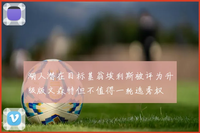 湖人潜在目标基翁埃利斯被评为升级版文森特但不值得一轮选秀权