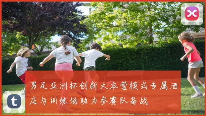 男足亚洲杯创新大本营模式专属酒店与训练场助力参赛队备战