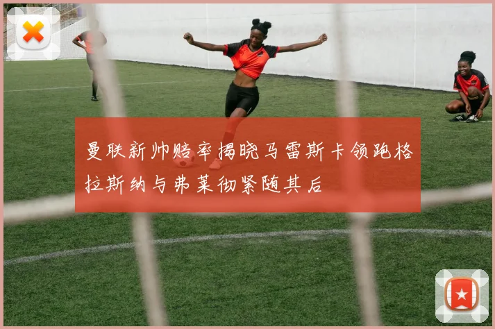 曼联新帅赔率揭晓马雷斯卡领跑格拉斯纳与弗莱彻紧随其后
