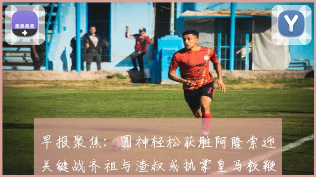 早报聚焦：圆神轻松获胜阿隆索迎关键战齐祖与渣叔或执掌皇马教鞭