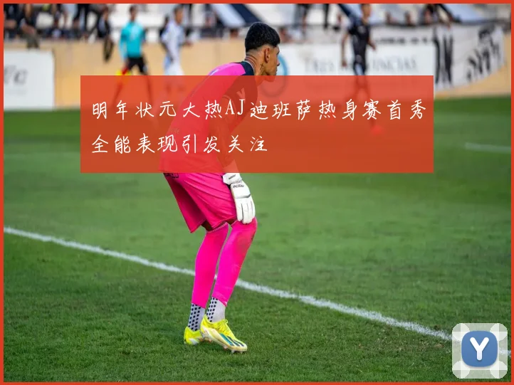 明年状元大热AJ迪班萨热身赛首秀全能表现引发关注
