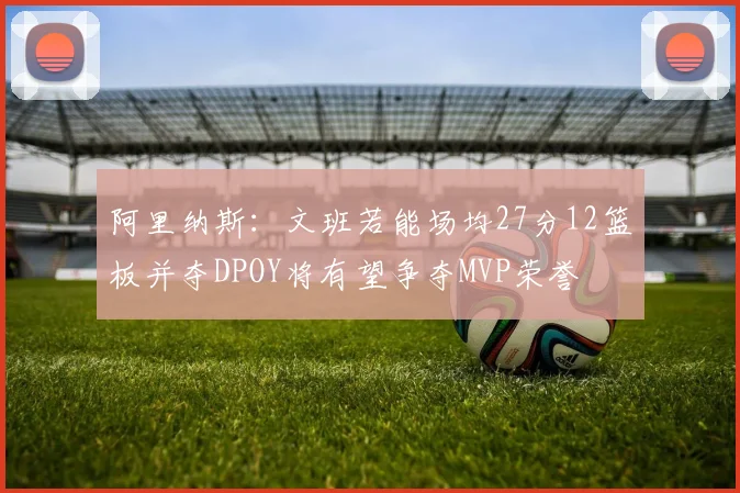 阿里纳斯：文班若能场均27分12篮板并夺DPOY将有望争夺MVP荣誉