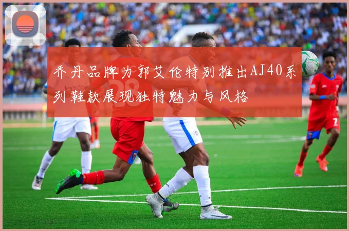 乔丹品牌为郭艾伦特别推出AJ40系列鞋款展现独特魅力与风格