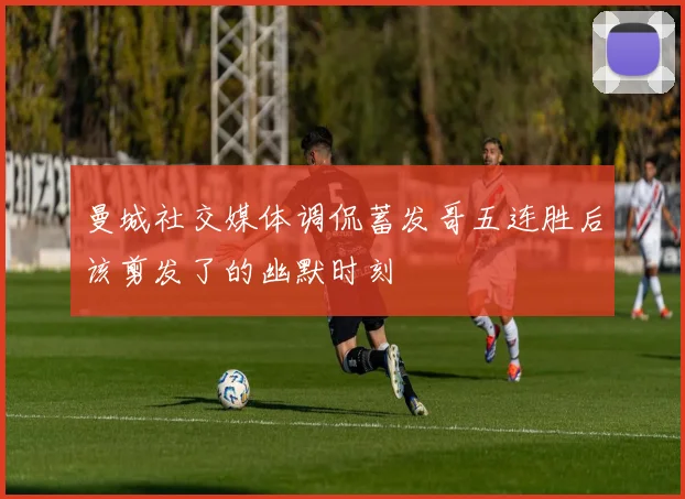 曼城社交媒体调侃蓄发哥五连胜后该剪发了的幽默时刻
