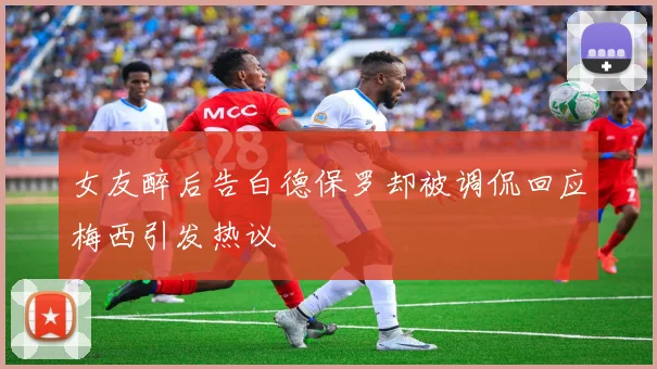 女友醉后告白德保罗却被调侃回应梅西引发热议