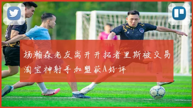 杨瀚森老友离开开拓者里斯被交易淘宝神射手加盟获A好评