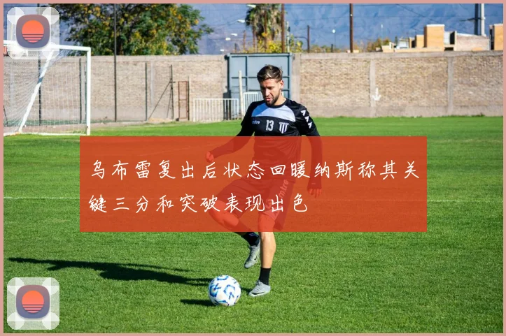 乌布雷复出后状态回暖纳斯称其关键三分和突破表现出色